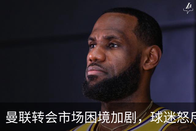 曼联转会市场困境加剧，球迷怒斥高管施压辞职